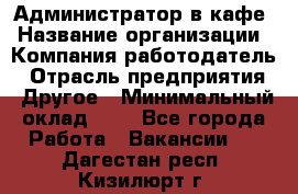 Администратор в кафе › Название организации ­ Компания-работодатель › Отрасль предприятия ­ Другое › Минимальный оклад ­ 1 - Все города Работа » Вакансии   . Дагестан респ.,Кизилюрт г.